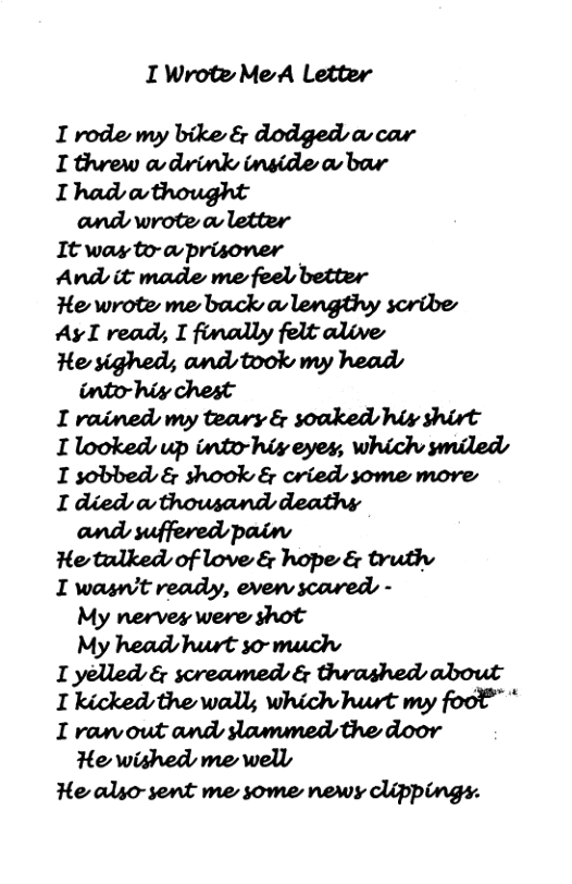 I WroteMeA Letter  I rode my bike & dodged a-car I threw av drink inside a bar I had athought and wrote o letter It was to-awprisoner And it made me feel better e wrote me back a lengthy scribe Ay I read, I finally felt alive He sighed; and took my head into-hiy chest I rained my teary & soaked hiv shirt I looked up into-hix eyes, which smiled I sobbed & shook & cried some move I died avthowsand deathsy and suffered pain He tulked of love & hope & truthv I wasn’t ready, even scared - My nerves were shot My head hurt so-muchs I yelled & screamed & thrashed about I kicked the wally which hurt my foot™ * I raw out and slamumed the door He wished me well  He also-sent me some newy clippings. 